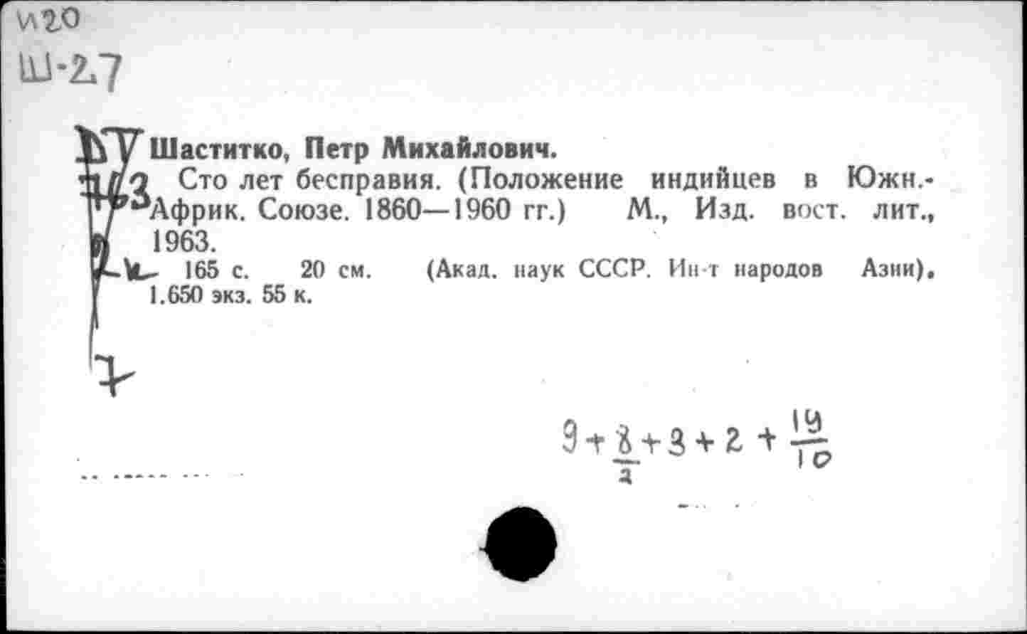 ﻿И20 111-2,7
у Шаститко, Петр Михайлович.
го Сто лет бесправия. (Положение индийцев в Южн,-,аАфрик. Союзе. 1860—1960 гг.) М., Изд. вост, лит., 1963.
165 с. 20 см. (Акад, наук СССР. Ин-т народов Азии), 1.650 экз. 55 к.
9 +	+ г +
а